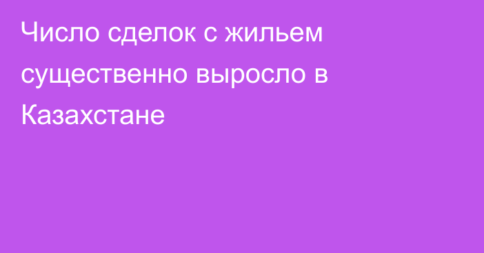 Число сделок с жильем существенно выросло в Казахстане