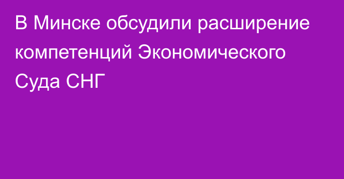 В Минске обсудили расширение компетенций Экономического Суда СНГ