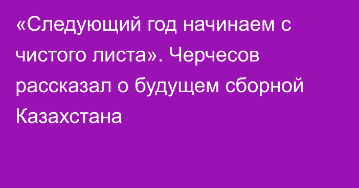 «Следующий год начинаем с чистого листа». Черчесов рассказал о будущем сборной Казахстана