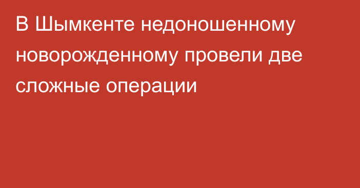 В Шымкенте недоношенному новорожденному провели две сложные операции