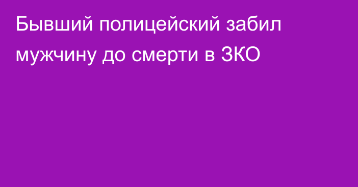 Бывший полицейский забил мужчину до смерти в ЗКО