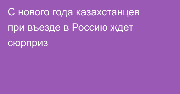 С нового года казахстанцев при въезде в Россию ждет сюрприз