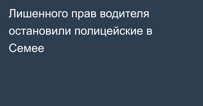 Лишенного прав водителя остановили полицейские в Семее