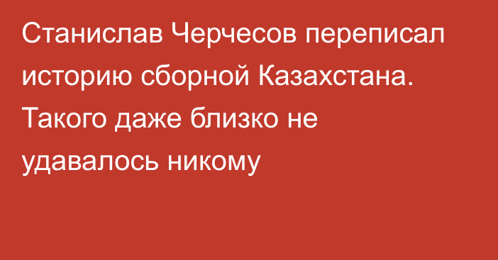 Станислав Черчесов переписал историю сборной Казахстана. Такого даже близко не удавалось никому