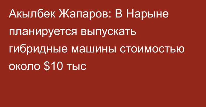 Акылбек Жапаров: В Нарыне планируется выпускать гибридные машины стоимостью около $10 тыс