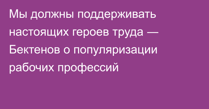 Мы должны поддерживать настоящих героев труда ― Бектенов о популяризации рабочих профессий