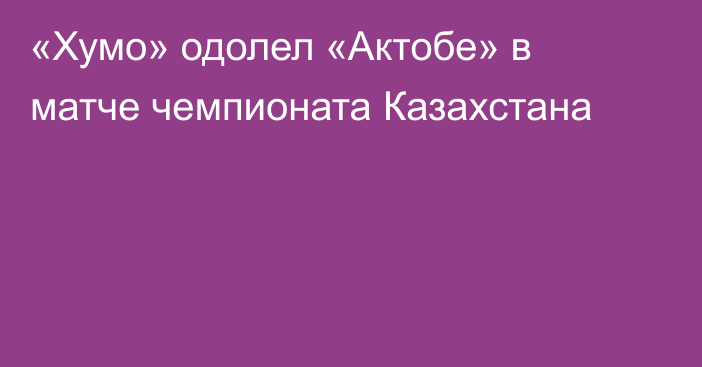 «Хумо» одолел «Актобе» в матче чемпионата Казахстана