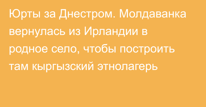 Юрты за Днестром. Молдаванка вернулась из Ирландии в родное село, чтобы построить там кыргызский этнолагерь