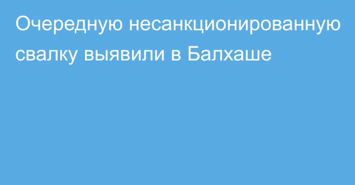 Очередную несанкционированную свалку выявили в Балхаше