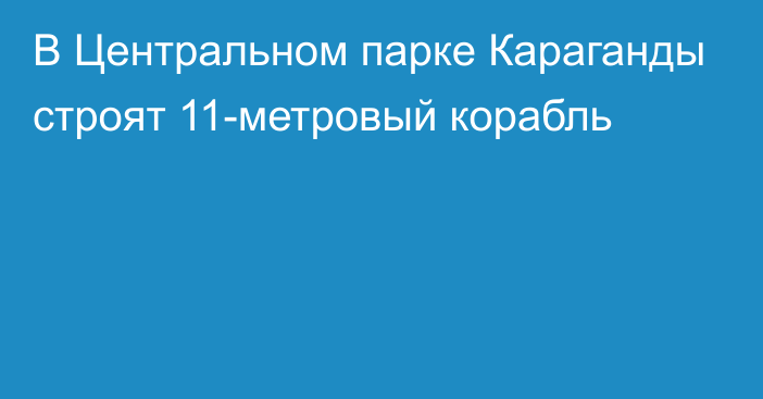 В Центральном парке Караганды строят 11-метровый корабль