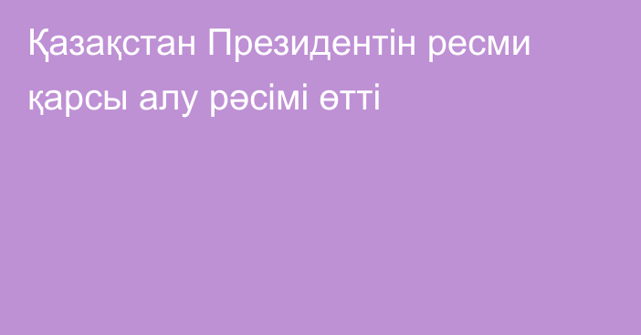 Қазақстан Президентін ресми қарсы алу рәсімі өтті