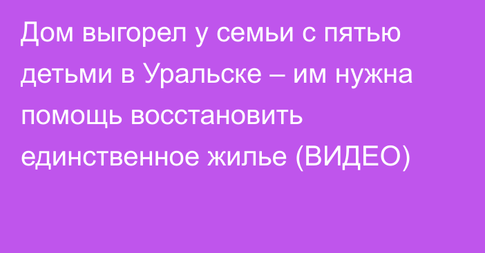 Дом выгорел у семьи с пятью детьми в Уральске – им нужна помощь восстановить единственное жилье (ВИДЕО)