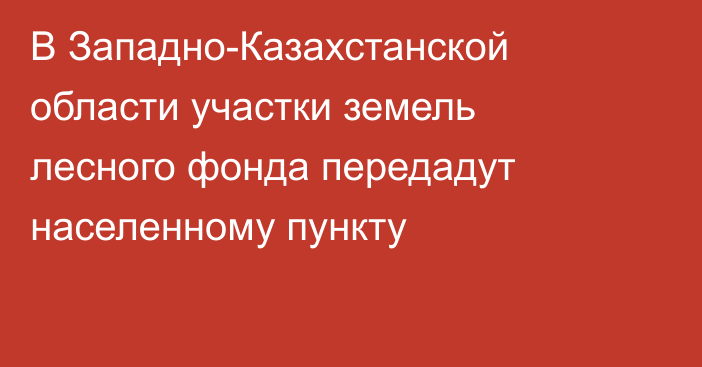 В Западно-Казахстанской области участки земель лесного фонда передадут населенному пункту