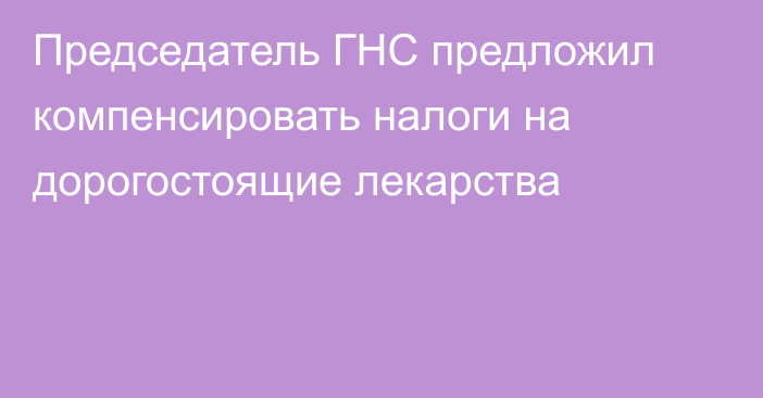 Председатель ГНС предложил компенсировать налоги на дорогостоящие лекарства