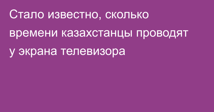 Стало известно, сколько времени казахстанцы проводят у экрана телевизора