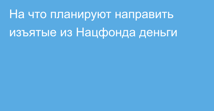 На что планируют направить изъятые из Нацфонда деньги