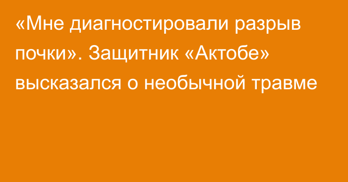 «Мне диагностировали разрыв почки». Защитник «Актобе» высказался о необычной травме