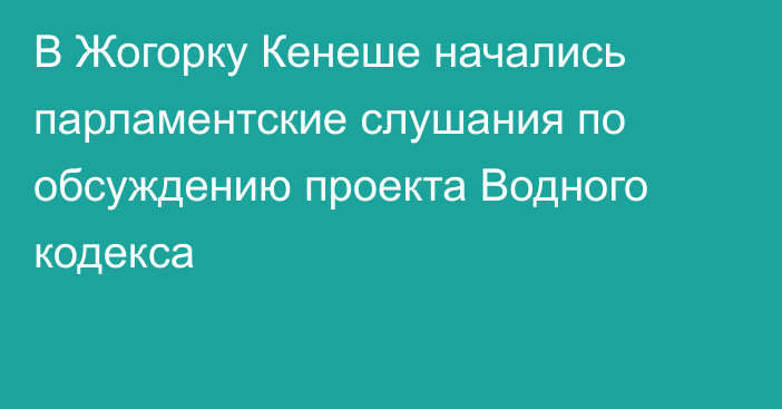 В Жогорку Кенеше начались парламентские слушания по обсуждению проекта Водного кодекса