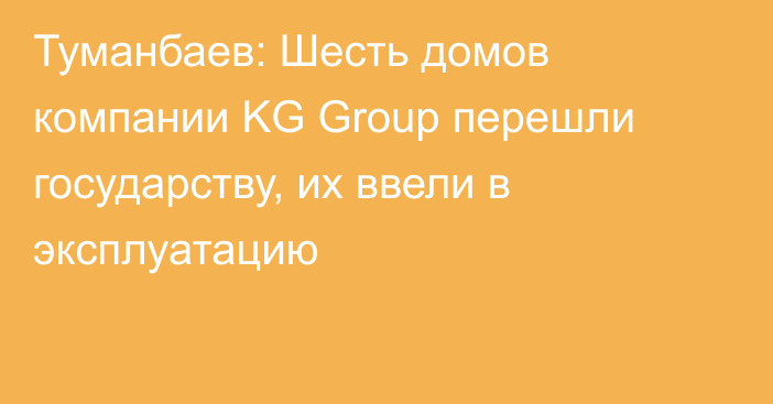 Туманбаев: Шесть домов компании KG Group перешли государству, их ввели в эксплуатацию