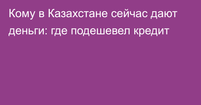 Кому в Казахстане сейчас дают деньги: где подешевел кредит