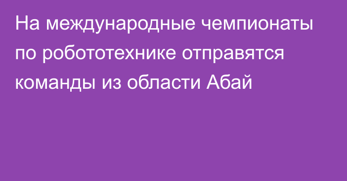 На международные чемпионаты по робототехнике отправятся команды из области Абай