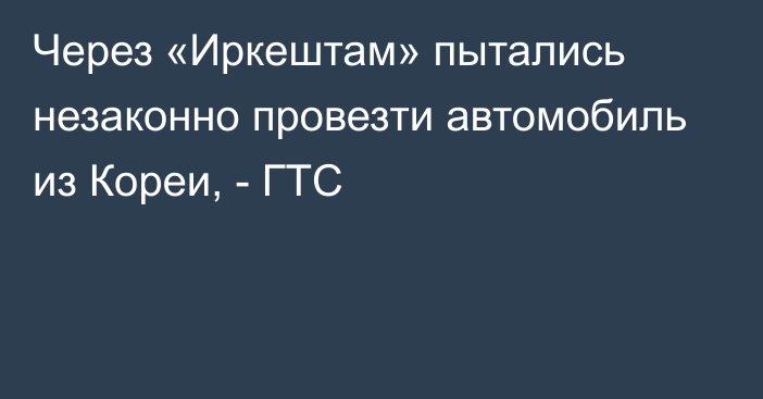 Через «Иркештам» пытались незаконно провезти автомобиль из Кореи, - ГТС