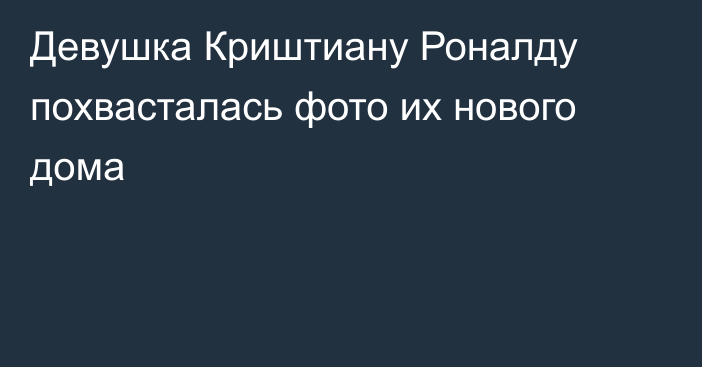 Девушка Криштиану Роналду похвасталась фото их нового дома