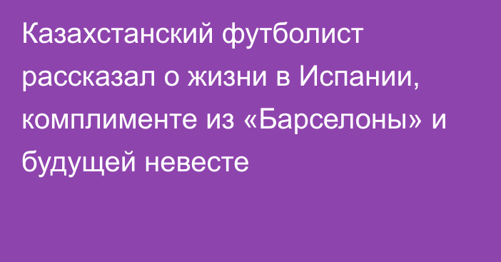 Казахстанский футболист рассказал о жизни в Испании, комплименте из «Барселоны» и будущей невесте