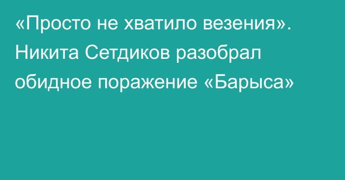 «Просто не хватило везения». Никита Сетдиков разобрал обидное поражение «Барыса»