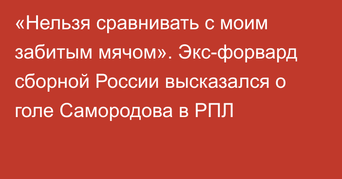 «Нельзя сравнивать с моим забитым мячом». Экс-форвард сборной России высказался о голе Самородова в РПЛ