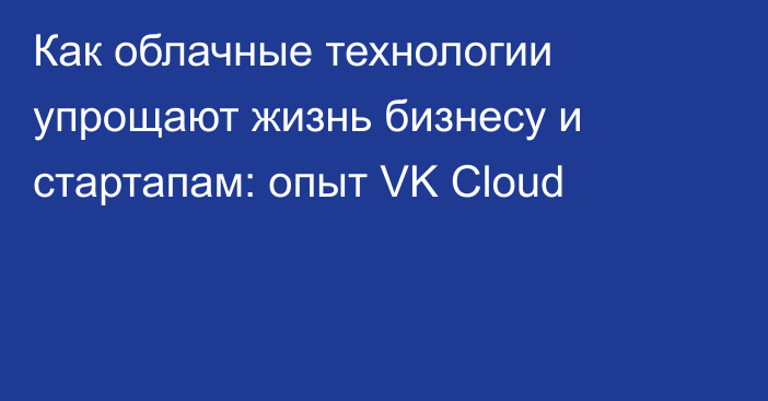 Как облачные технологии упрощают жизнь бизнесу и стартапам: опыт VK Cloud