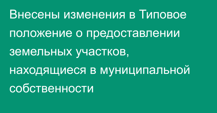 Внесены изменения в Типовое положение о предоставлении земельных участков, находящиеся в муниципальной собственности