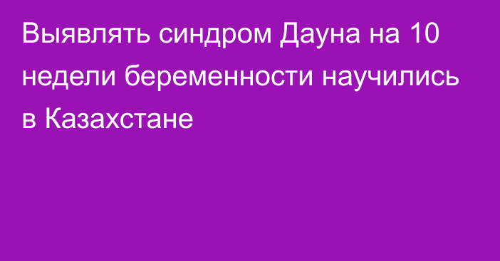 Выявлять синдром Дауна на 10 недели беременности научились в Казахстане