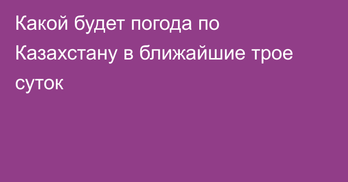 Какой будет погода по Казахстану в ближайшие трое суток