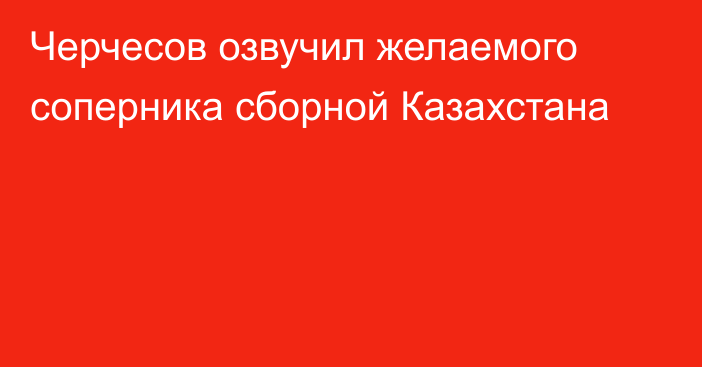 Черчесов озвучил желаемого соперника сборной Казахстана