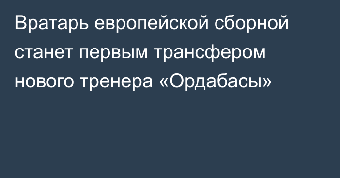 Вратарь европейской сборной станет первым трансфером нового тренера «Ордабасы»