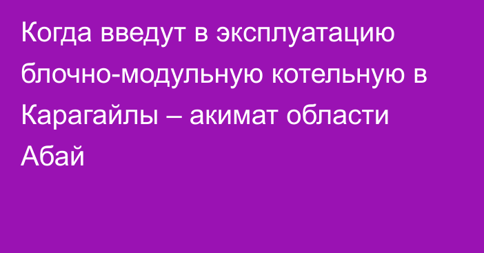 Когда введут в эксплуатацию блочно-модульную котельную в Карагайлы – акимат области Абай