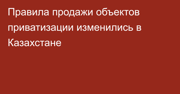 Правила продажи объектов приватизации изменились в Казахстане