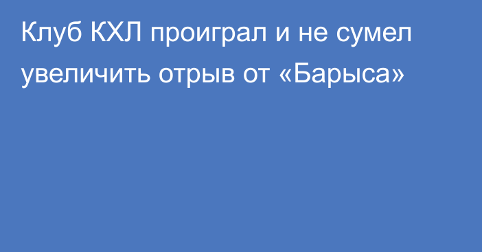 Клуб КХЛ проиграл и не сумел увеличить отрыв от «Барыса»