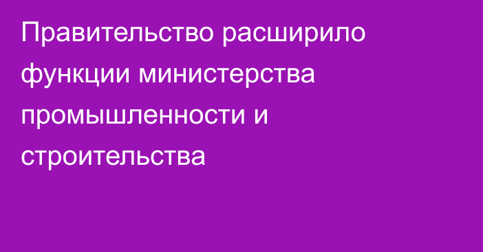 Правительство расширило функции министерства промышленности и строительства