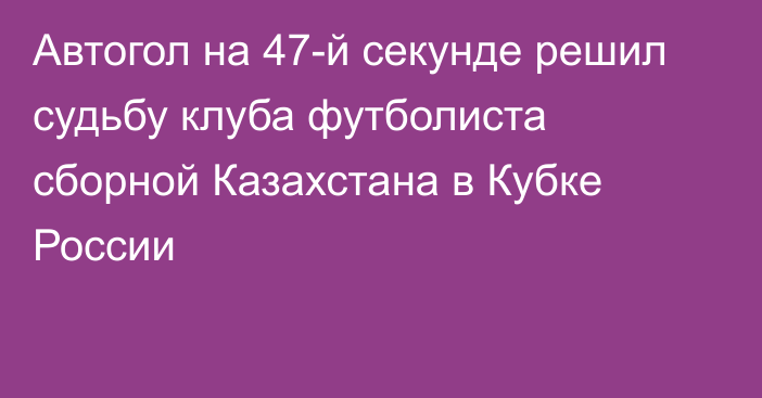 Автогол на 47-й секунде решил судьбу клуба футболиста сборной Казахстана в Кубке России