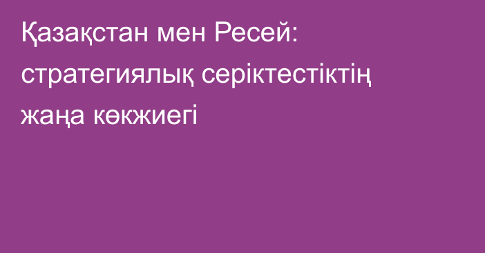 Қазақстан мен Ресей: стратегиялық серіктестіктің жаңа көкжиегі  