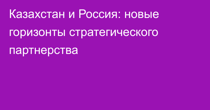 Казахстан и Россия: новые горизонты стратегического партнерства