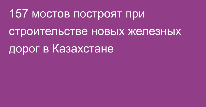 157 мостов построят при строительстве новых железных дорог в Казахстане