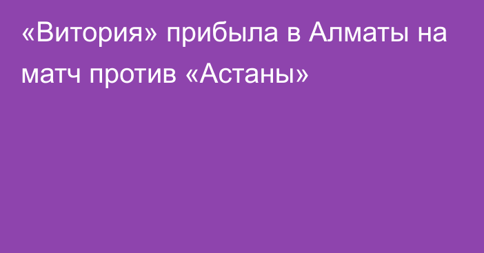 «Витория» прибыла в Алматы на матч против «Астаны»