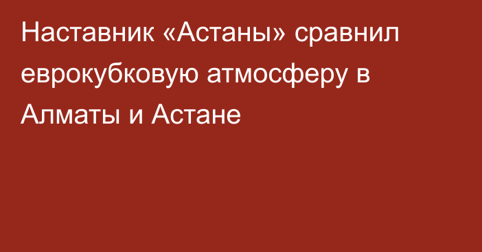 Наставник «Астаны» сравнил еврокубковую атмосферу в Алматы и Астане