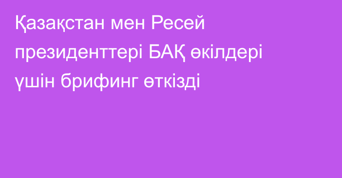 Қазақстан мен Ресей президенттері БАҚ өкілдері үшін брифинг өткізді