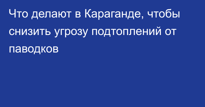 Что делают в Караганде, чтобы снизить угрозу подтоплений от паводков