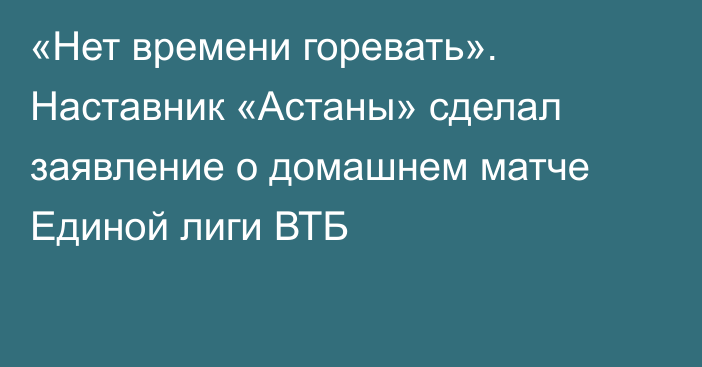 «Нет времени горевать». Наставник «Астаны» сделал заявление о домашнем матче Единой лиги ВТБ