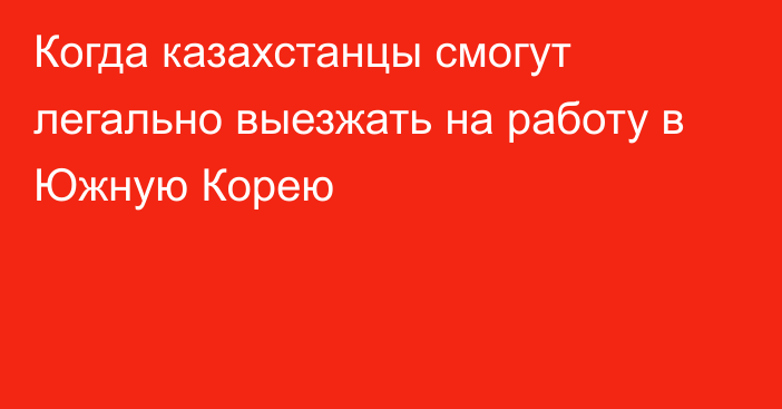 Когда казахстанцы смогут легально выезжать на работу в Южную Корею